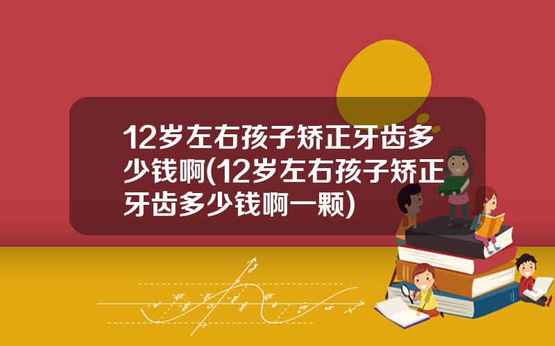12岁左右孩子矫正牙齿多少钱啊(12岁左右孩子矫正牙齿多少钱啊一颗)