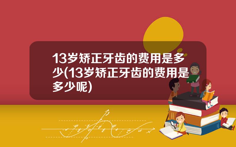 13岁矫正牙齿的费用是多少(13岁矫正牙齿的费用是多少呢)