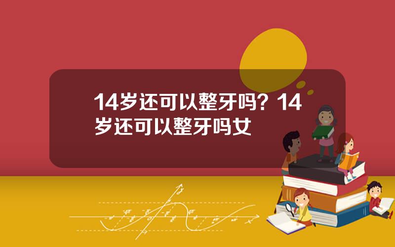 14岁还可以整牙吗？14岁还可以整牙吗女