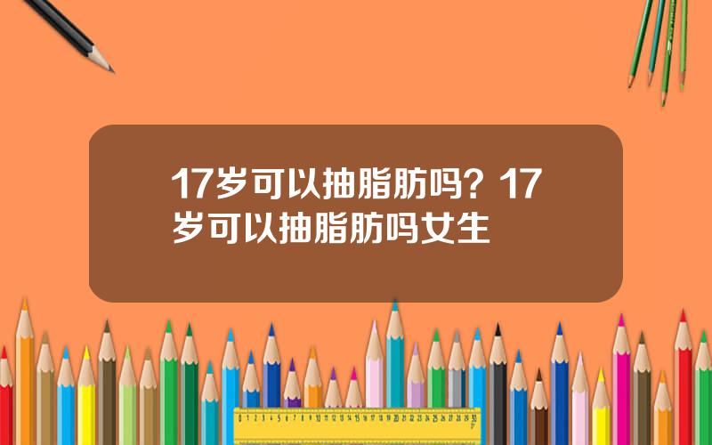 17岁可以抽脂肪吗？17岁可以抽脂肪吗女生
