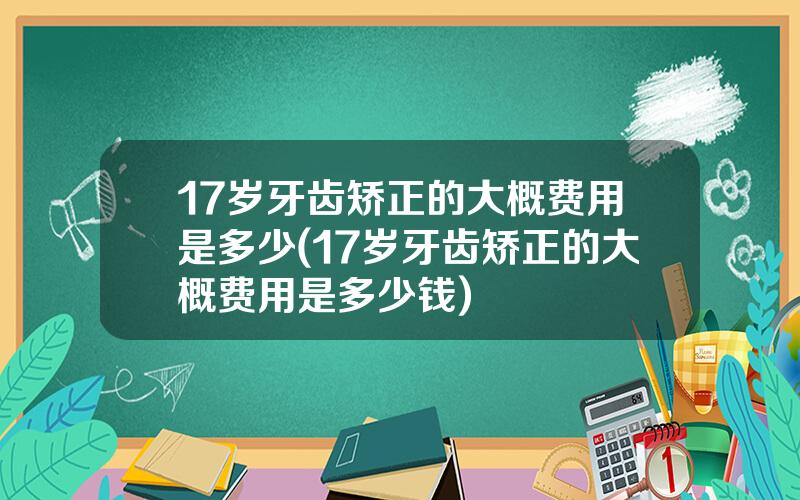 17岁牙齿矫正的大概费用是多少(17岁牙齿矫正的大概费用是多少钱)