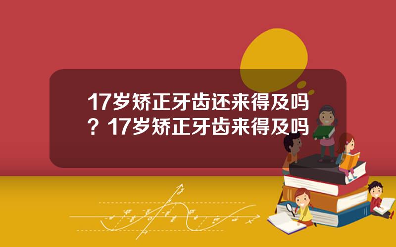 17岁矫正牙齿还来得及吗？17岁矫正牙齿来得及吗