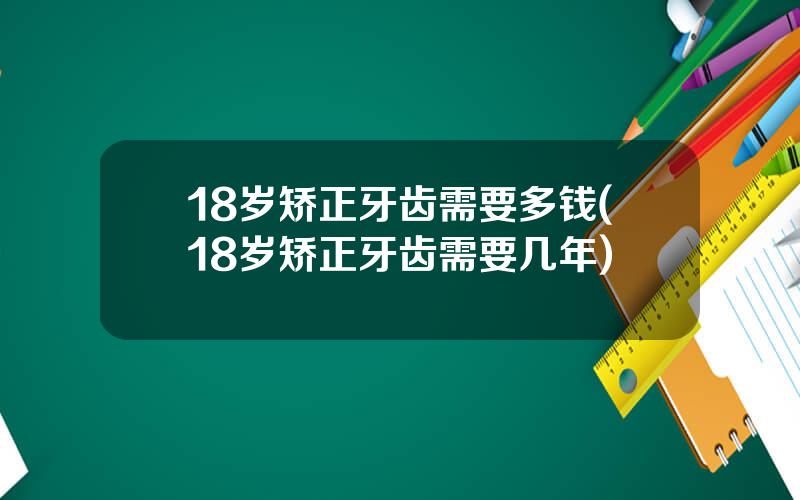 18岁矫正牙齿需要多钱(18岁矫正牙齿需要几年)