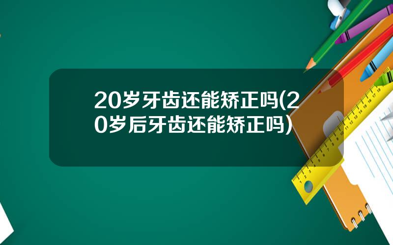 20岁牙齿还能矫正吗(20岁后牙齿还能矫正吗)