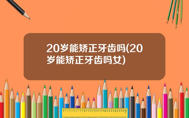 20岁能矫正牙齿吗(20岁能矫正牙齿吗女)