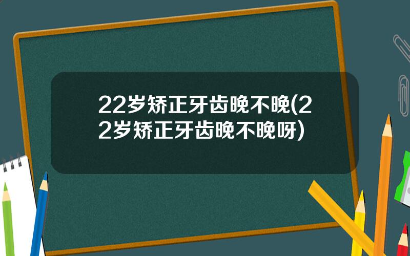 22岁矫正牙齿晚不晚(22岁矫正牙齿晚不晚呀)