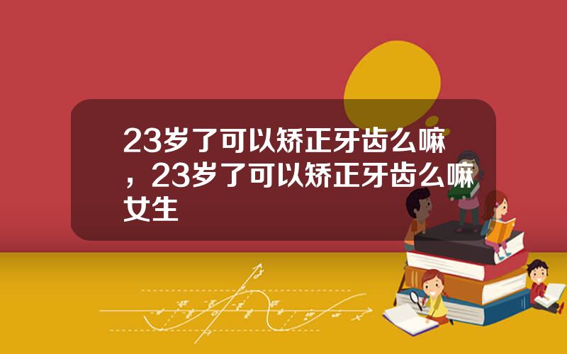 23岁了可以矫正牙齿么嘛，23岁了可以矫正牙齿么嘛女生