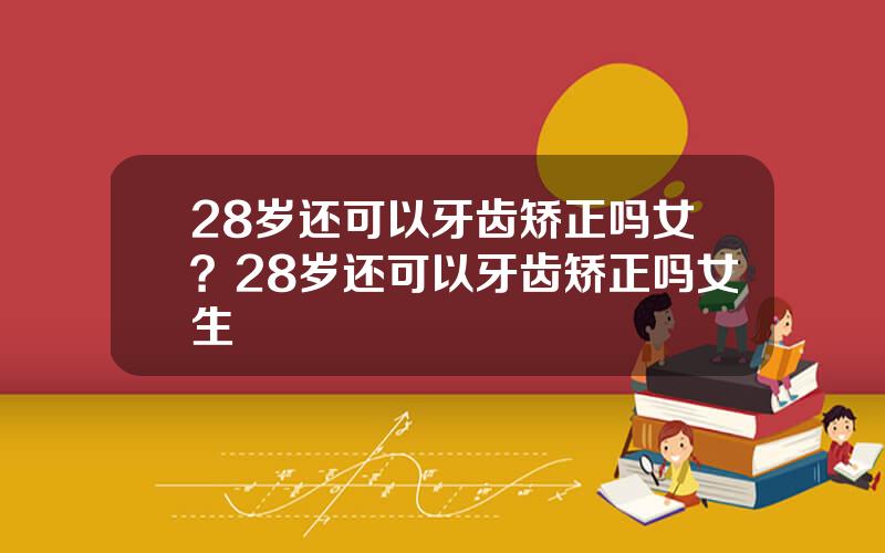 28岁还可以牙齿矫正吗女？28岁还可以牙齿矫正吗女生
