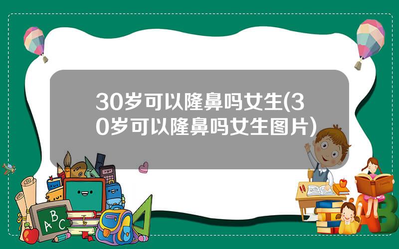 30岁可以隆鼻吗女生(30岁可以隆鼻吗女生图片)