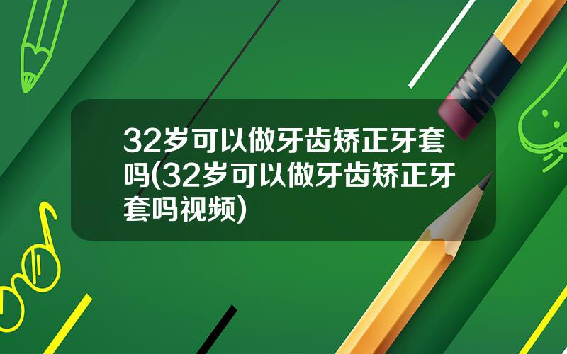 32岁可以做牙齿矫正牙套吗(32岁可以做牙齿矫正牙套吗视频)