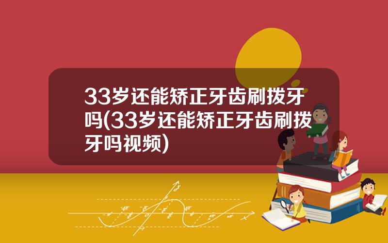 33岁还能矫正牙齿刷拨牙吗(33岁还能矫正牙齿刷拨牙吗视频)