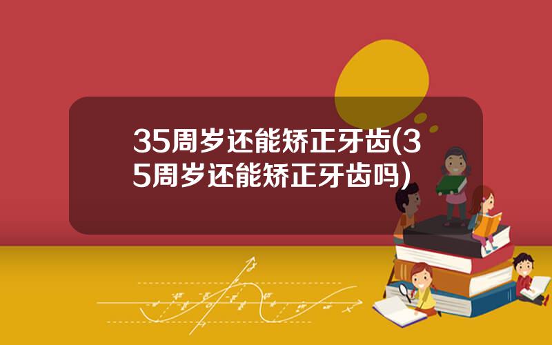 35周岁还能矫正牙齿(35周岁还能矫正牙齿吗)