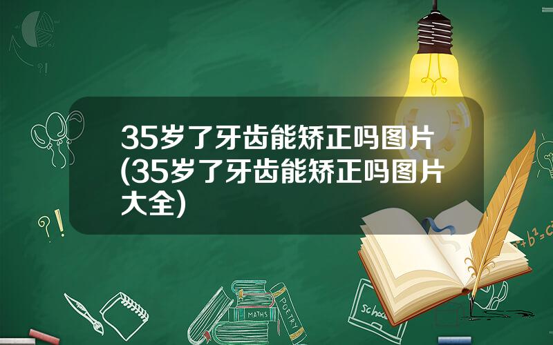 35岁了牙齿能矫正吗图片(35岁了牙齿能矫正吗图片大全)
