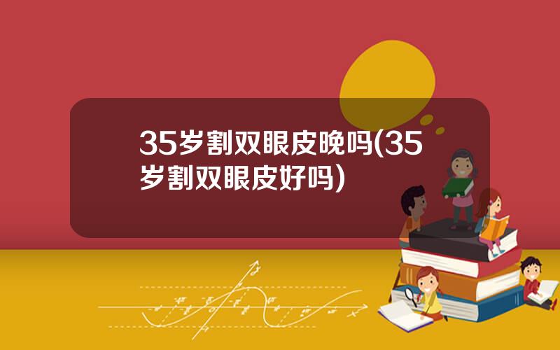 35岁割双眼皮晚吗(35岁割双眼皮好吗)