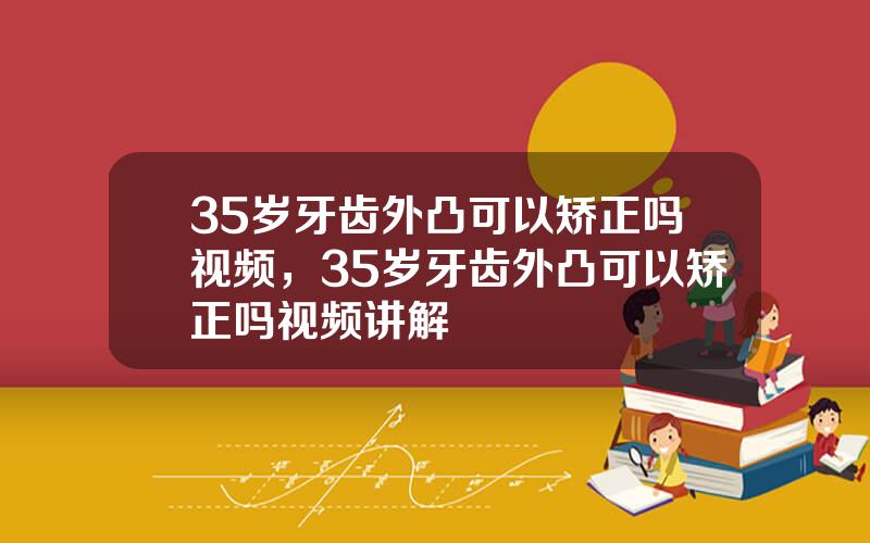 35岁牙齿外凸可以矫正吗视频，35岁牙齿外凸可以矫正吗视频讲解