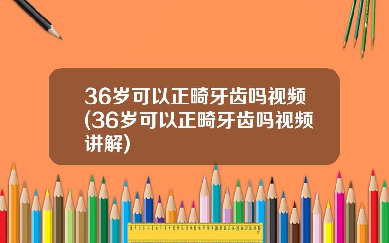 36岁可以正畸牙齿吗视频(36岁可以正畸牙齿吗视频讲解)