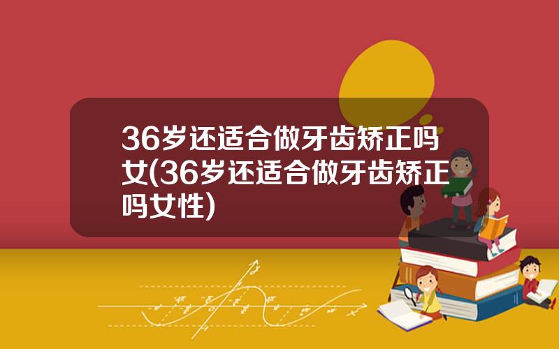 36岁还适合做牙齿矫正吗女(36岁还适合做牙齿矫正吗女性)