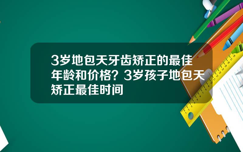 3岁地包天牙齿矫正的最佳年龄和价格？3岁孩子地包天矫正最佳时间