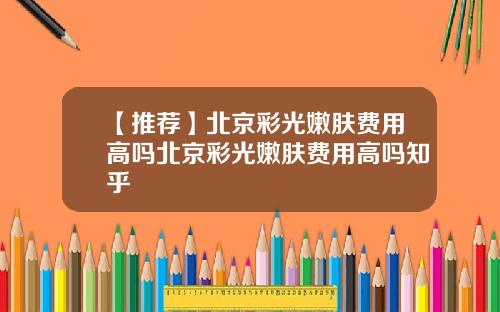 【推荐】北京彩光嫩肤费用高吗北京彩光嫩肤费用高吗知乎