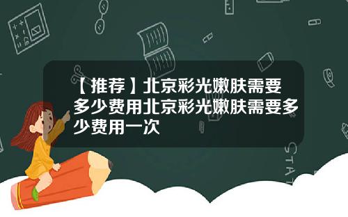 【推荐】北京彩光嫩肤需要多少费用北京彩光嫩肤需要多少费用一次