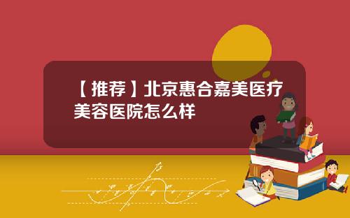 【推荐】北京惠合嘉美医疗美容医院怎么样