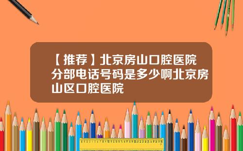 【推荐】北京房山口腔医院分部电话号码是多少啊北京房山区口腔医院