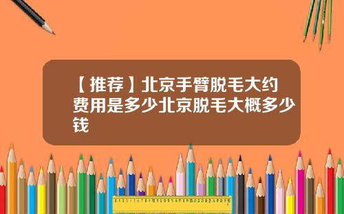 【推荐】北京手臂脱毛大约费用是多少北京脱毛大概多少钱