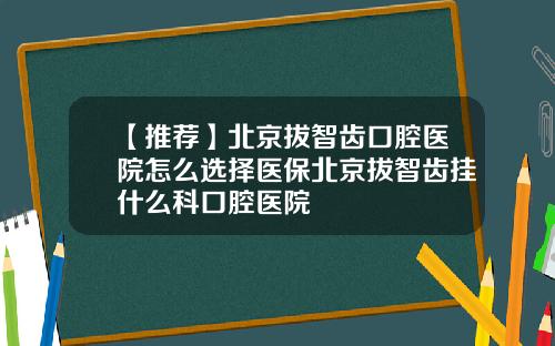 【推荐】北京拔智齿口腔医院怎么选择医保北京拔智齿挂什么科口腔医院
