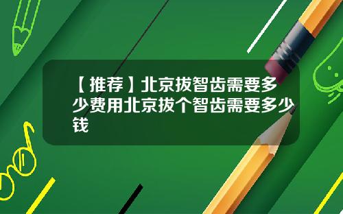 【推荐】北京拔智齿需要多少费用北京拔个智齿需要多少钱