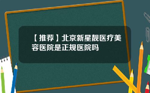 【推荐】北京新星靓医疗美容医院是正规医院吗