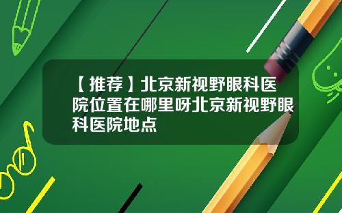 【推荐】北京新视野眼科医院位置在哪里呀北京新视野眼科医院地点
