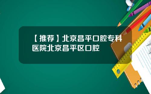 【推荐】北京昌平口腔专科医院北京昌平区口腔