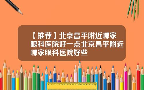【推荐】北京昌平附近哪家眼科医院好一点北京昌平附近哪家眼科医院好些