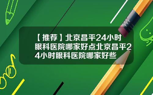 【推荐】北京昌平24小时眼科医院哪家好点北京昌平24小时眼科医院哪家好些