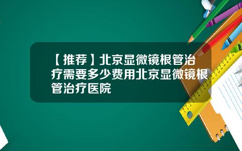 【推荐】北京显微镜根管治疗需要多少费用北京显微镜根管治疗医院