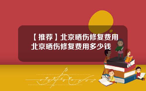 【推荐】北京晒伤修复费用北京晒伤修复费用多少钱