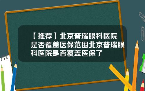 【推荐】北京普瑞眼科医院是否覆盖医保范围北京普瑞眼科医院是否覆盖医保了