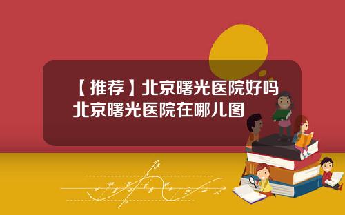 【推荐】北京曙光医院好吗北京曙光医院在哪儿图