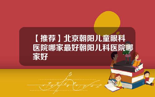 【推荐】北京朝阳儿童眼科医院哪家最好朝阳儿科医院哪家好
