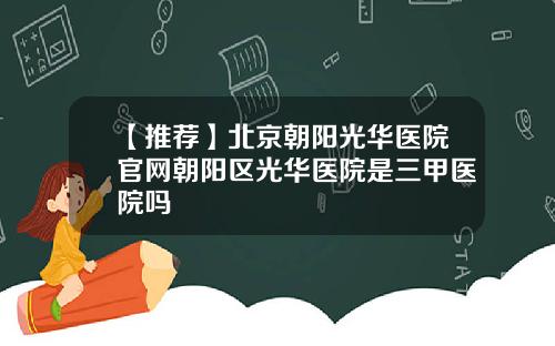 【推荐】北京朝阳光华医院官网朝阳区光华医院是三甲医院吗