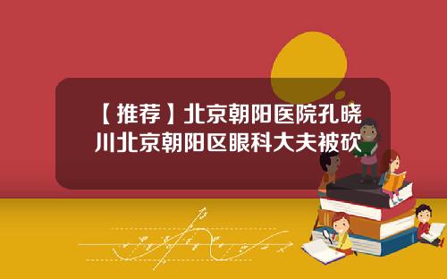 【推荐】北京朝阳医院孔晓川北京朝阳区眼科大夫被砍