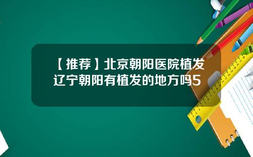 【推荐】北京朝阳医院植发辽宁朝阳有植发的地方吗5