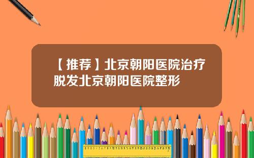 【推荐】北京朝阳医院治疗脱发北京朝阳医院整形