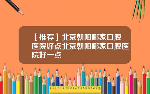 【推荐】北京朝阳哪家口腔医院好点北京朝阳哪家口腔医院好一点