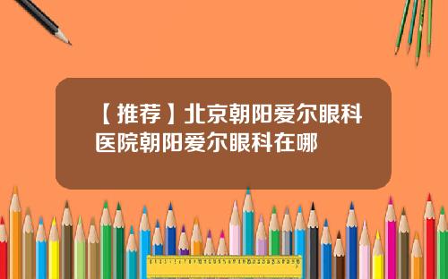 【推荐】北京朝阳爱尔眼科医院朝阳爱尔眼科在哪
