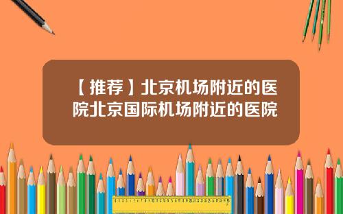 【推荐】北京机场附近的医院北京国际机场附近的医院