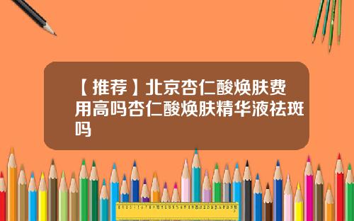 【推荐】北京杏仁酸焕肤费用高吗杏仁酸焕肤精华液祛斑吗