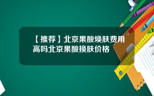 【推荐】北京果酸焕肤费用高吗北京果酸换肤价格
