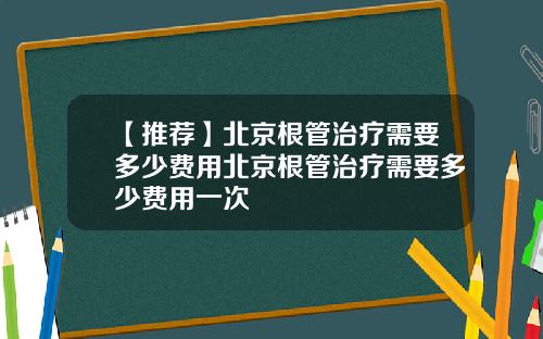 【推荐】北京根管治疗需要多少费用北京根管治疗需要多少费用一次