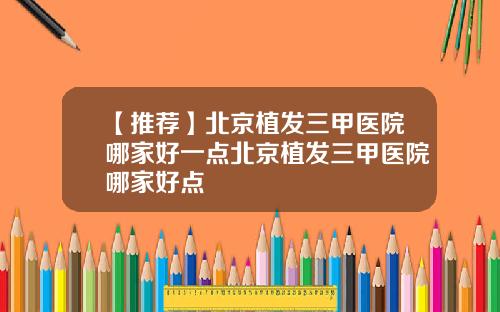 【推荐】北京植发三甲医院哪家好一点北京植发三甲医院哪家好点